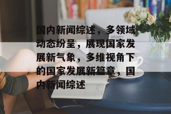 国内新闻综述，多领域动态纷呈，展现国家发展新气象，多维视角下的国家发展新篇章，国内新闻综述
