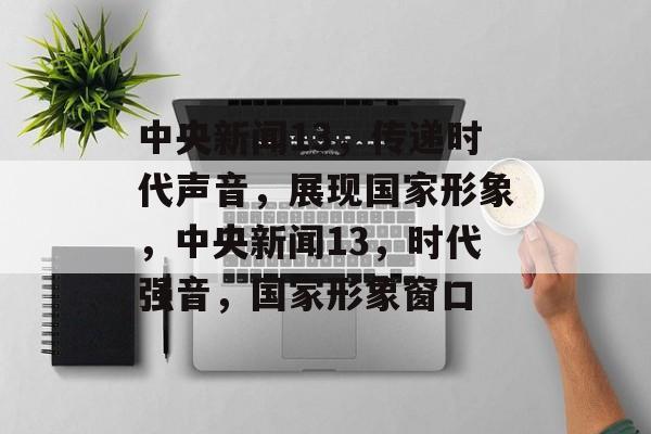 中央新闻13，传递时代声音，展现国家形象，中央新闻13，时代强音，国家形象窗口