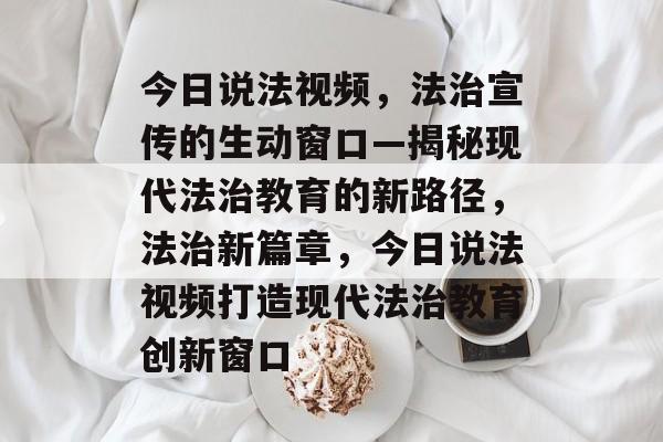 今日说法视频，法治宣传的生动窗口—揭秘现代法治教育的新路径，法治新篇章，今日说法视频打造现代法治教育创新窗口