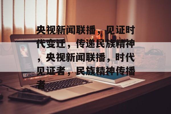 央视新闻联播，见证时代变迁，传递民族精神，央视新闻联播，时代见证者，民族精神传播者