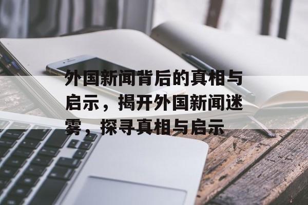 外国新闻背后的真相与启示，揭开外国新闻迷雾，探寻真相与启示