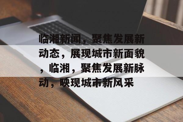 临湘新闻，聚焦发展新动态，展现城市新面貌，临湘，聚焦发展新脉动，映现城市新风采