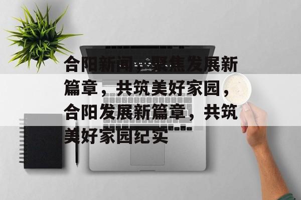 合阳新闻，聚焦发展新篇章，共筑美好家园，合阳发展新篇章，共筑美好家园纪实