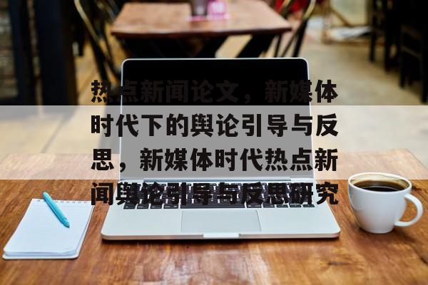 热点新闻论文，新媒体时代下的舆论引导与反思，新媒体时代热点新闻舆论引导与反思研究