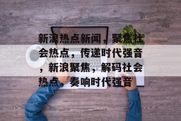 新浪热点新闻，聚焦社会热点，传递时代强音，新浪聚焦，解码社会热点，奏响时代强音