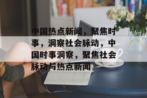 中国热点新闻，聚焦时事，洞察社会脉动，中国时事洞察，聚焦社会脉动与热点新闻