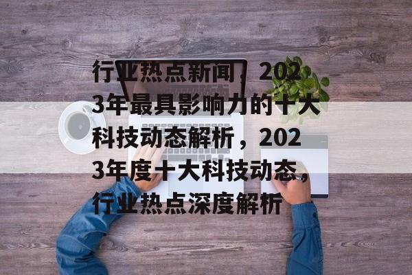 行业热点新闻，2023年最具影响力的十大科技动态解析，2023年度十大科技动态，行业热点深度解析
