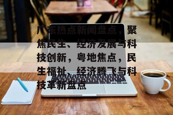 广东热点新闻盘点，聚焦民生、经济发展与科技创新，粤地焦点，民生福祉、经济腾飞与科技革新盘点