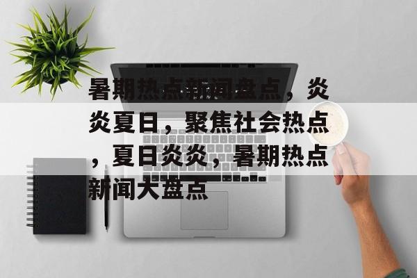暑期热点新闻盘点，炎炎夏日，聚焦社会热点，夏日炎炎，暑期热点新闻大盘点