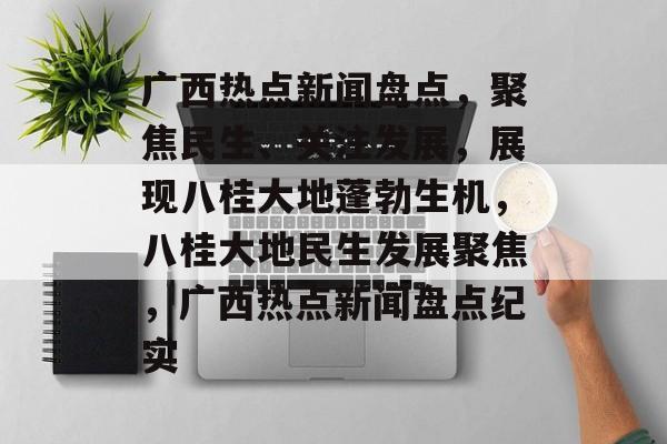 广西热点新闻盘点，聚焦民生、关注发展，展现八桂大地蓬勃生机，八桂大地民生发展聚焦，广西热点新闻盘点纪实