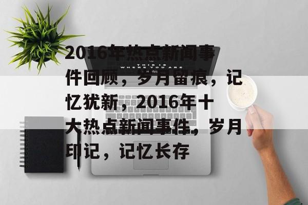 2016年热点新闻事件回顾，岁月留痕，记忆犹新，2016年十大热点新闻事件，岁月印记，记忆长存