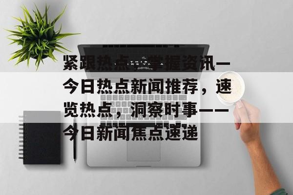 紧跟热点，掌握资讯—今日热点新闻推荐，速览热点，洞察时事——今日新闻焦点速递