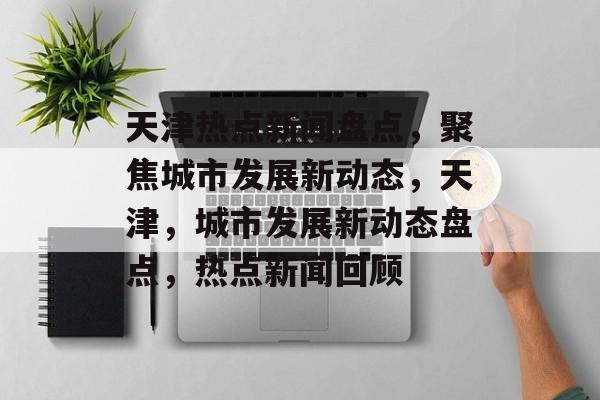 天津热点新闻盘点，聚焦城市发展新动态，天津，城市发展新动态盘点，热点新闻回顾