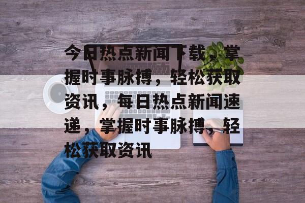 今日热点新闻下载，掌握时事脉搏，轻松获取资讯，每日热点新闻速递，掌握时事脉搏，轻松获取资讯