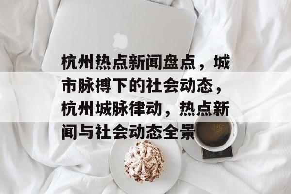 杭州热点新闻盘点，城市脉搏下的社会动态，杭州城脉律动，热点新闻与社会动态全景