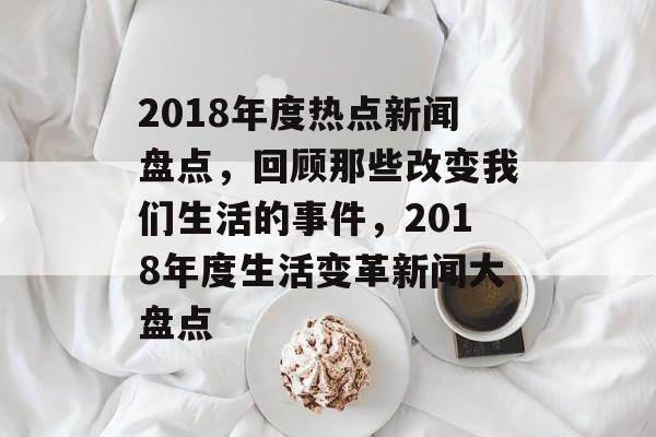 2018年度热点新闻盘点，回顾那些改变我们生活的事件，2018年度生活变革新闻大盘点