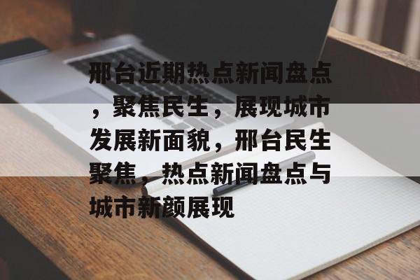 邢台近期热点新闻盘点，聚焦民生，展现城市发展新面貌，邢台民生聚焦，热点新闻盘点与城市新颜展现