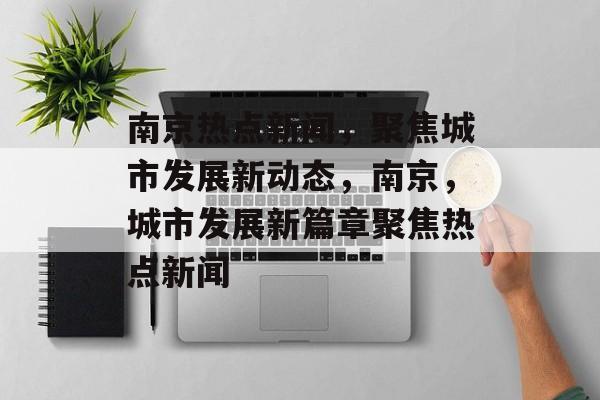 南京热点新闻，聚焦城市发展新动态，南京，城市发展新篇章聚焦热点新闻