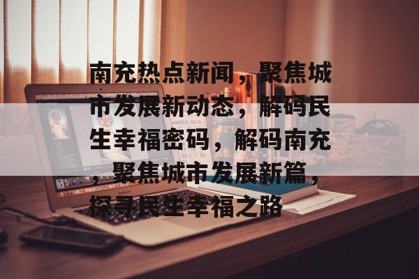 南充热点新闻，聚焦城市发展新动态，解码民生幸福密码，解码南充，聚焦城市发展新篇，探寻民生幸福之路