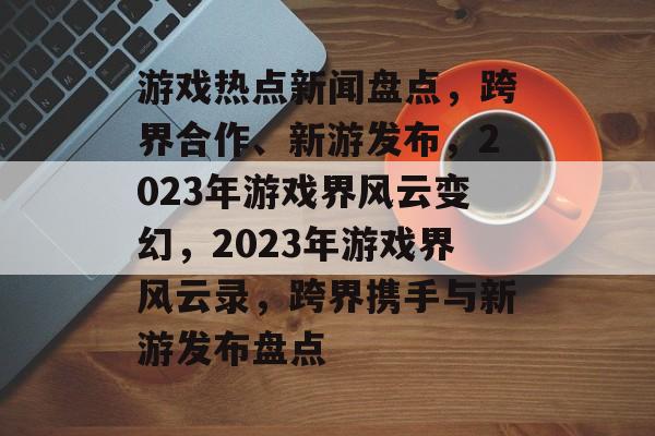 游戏热点新闻盘点，跨界合作、新游发布，2023年游戏界风云变幻，2023年游戏界风云录，跨界携手与新游发布盘点
