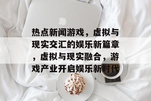 热点新闻游戏，虚拟与现实交汇的娱乐新篇章，虚拟与现实融合，游戏产业开启娱乐新时代