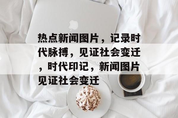 热点新闻图片，记录时代脉搏，见证社会变迁，时代印记，新闻图片见证社会变迁