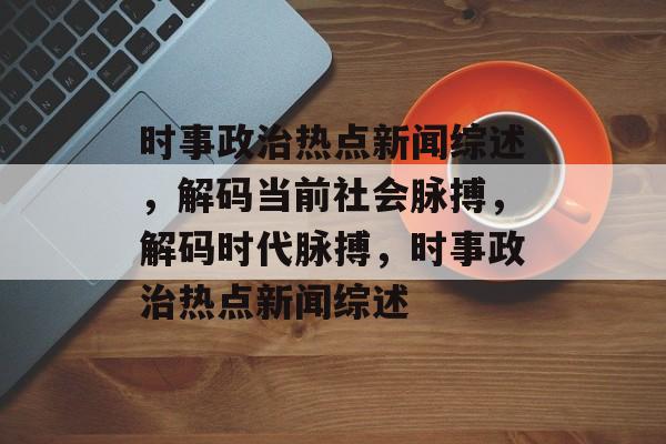 时事政治热点新闻综述，解码当前社会脉搏，解码时代脉搏，时事政治热点新闻综述
