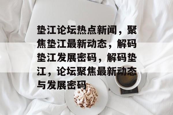 垫江论坛热点新闻，聚焦垫江最新动态，解码垫江发展密码，解码垫江，论坛聚焦最新动态与发展密码