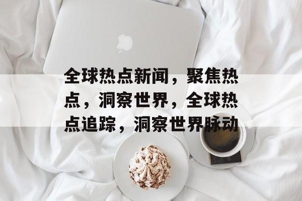 全球热点新闻，聚焦热点，洞察世界，全球热点追踪，洞察世界脉动