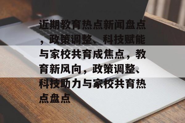 近期教育热点新闻盘点，政策调整、科技赋能与家校共育成焦点，教育新风向，政策调整、科技助力与家校共育热点盘点