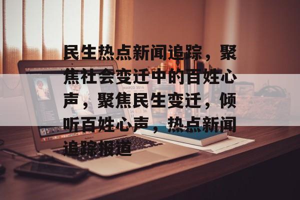 民生热点新闻追踪，聚焦社会变迁中的百姓心声，聚焦民生变迁，倾听百姓心声，热点新闻追踪报道