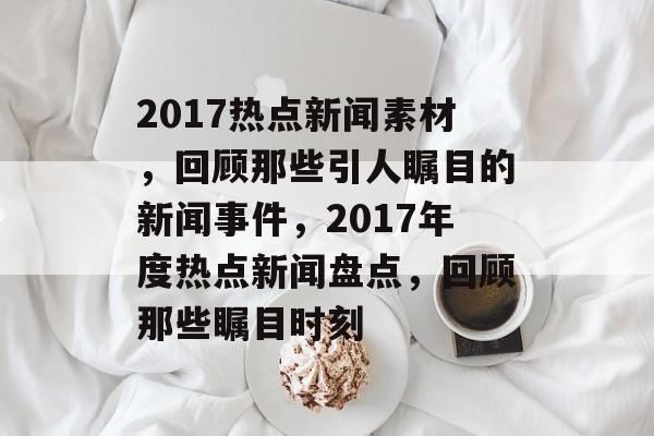 2017热点新闻素材，回顾那些引人瞩目的新闻事件，2017年度热点新闻盘点，回顾那些瞩目时刻