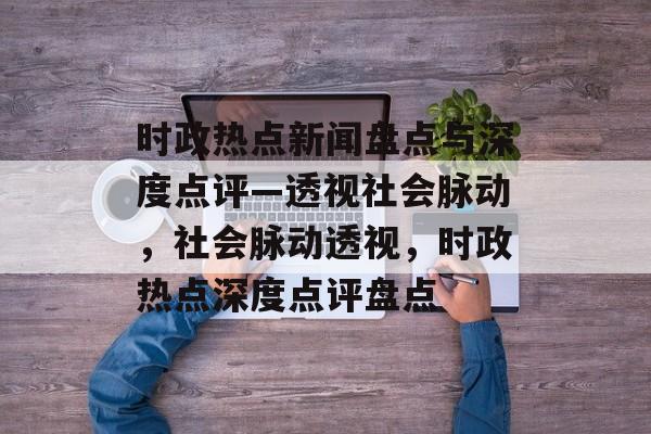 时政热点新闻盘点与深度点评—透视社会脉动，社会脉动透视，时政热点深度点评盘点