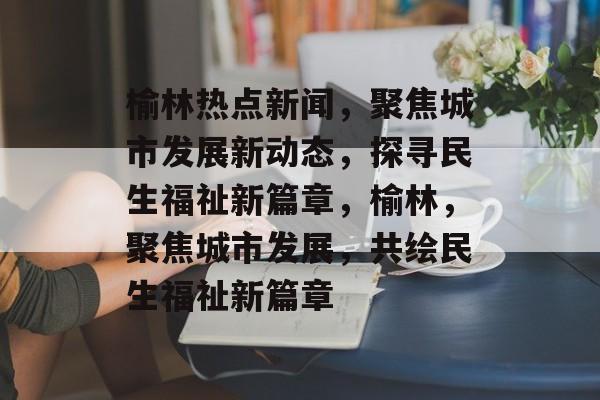 榆林热点新闻，聚焦城市发展新动态，探寻民生福祉新篇章，榆林，聚焦城市发展，共绘民生福祉新篇章