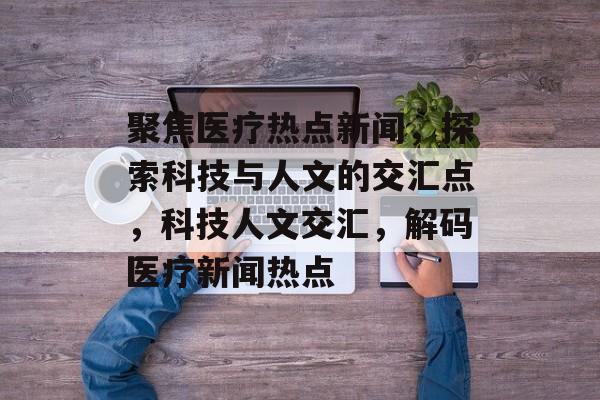 聚焦医疗热点新闻，探索科技与人文的交汇点，科技人文交汇，解码医疗新闻热点