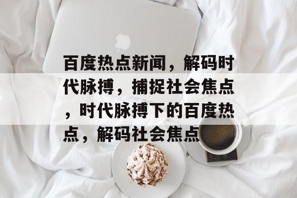 百度热点新闻，解码时代脉搏，捕捉社会焦点，时代脉搏下的百度热点，解码社会焦点