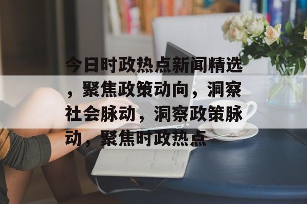 今日时政热点新闻精选，聚焦政策动向，洞察社会脉动，洞察政策脉动，聚焦时政热点