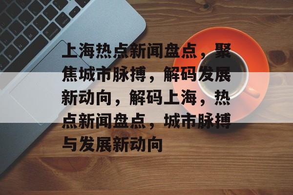 上海热点新闻盘点，聚焦城市脉搏，解码发展新动向，解码上海，热点新闻盘点，城市脉搏与发展新动向