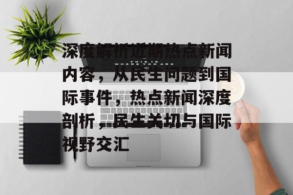 深度解析近期热点新闻内容，从民生问题到国际事件，热点新闻深度剖析，民生关切与国际视野交汇