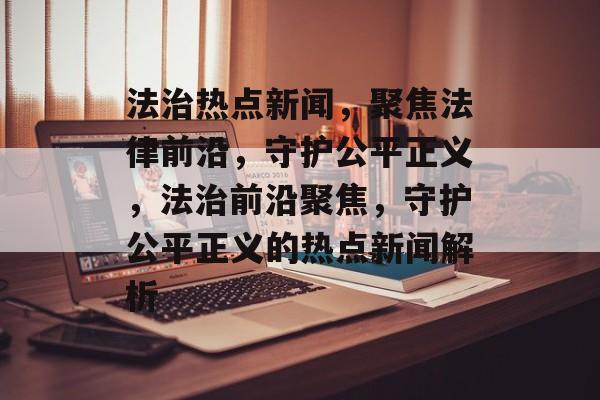 法治热点新闻，聚焦法律前沿，守护公平正义，法治前沿聚焦，守护公平正义的热点新闻解析