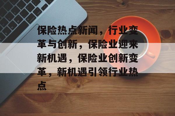 保险热点新闻，行业变革与创新，保险业迎来新机遇，保险业创新变革，新机遇引领行业热点