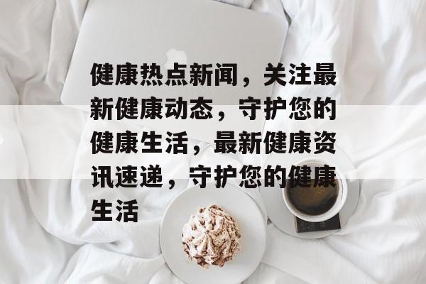 健康热点新闻，关注最新健康动态，守护您的健康生活，最新健康资讯速递，守护您的健康生活