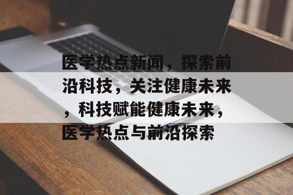 医学热点新闻，探索前沿科技，关注健康未来，科技赋能健康未来，医学热点与前沿探索