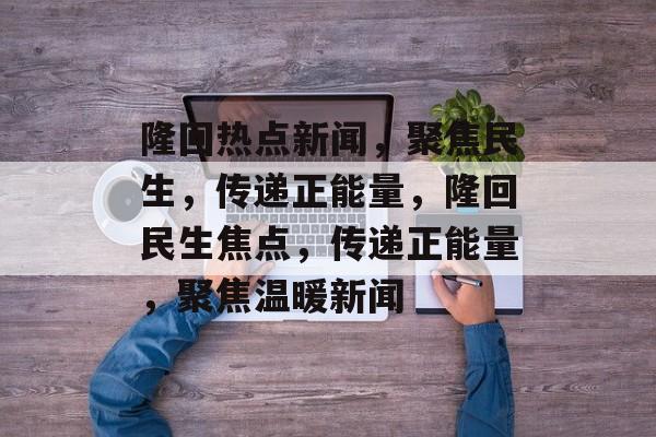 隆回热点新闻，聚焦民生，传递正能量，隆回民生焦点，传递正能量，聚焦温暖新闻