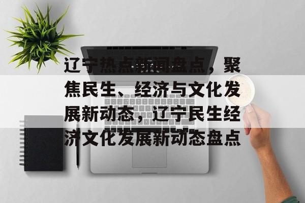 辽宁热点新闻盘点，聚焦民生、经济与文化发展新动态，辽宁民生经济文化发展新动态盘点