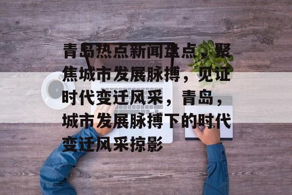 青岛热点新闻盘点，聚焦城市发展脉搏，见证时代变迁风采，青岛，城市发展脉搏下的时代变迁风采掠影
