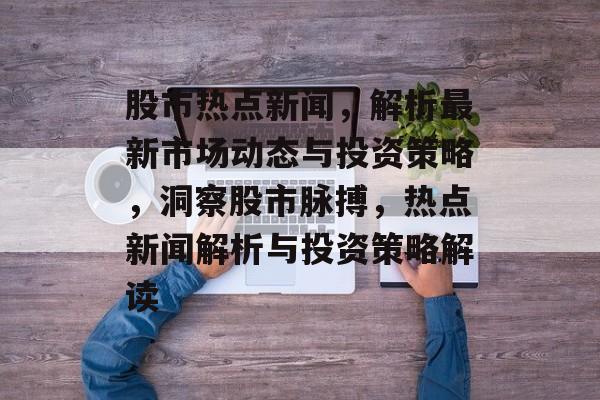 股市热点新闻，解析最新市场动态与投资策略，洞察股市脉搏，热点新闻解析与投资策略解读
