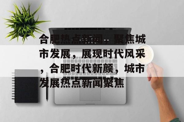 合肥热点新闻，聚焦城市发展，展现时代风采，合肥时代新颜，城市发展热点新闻聚焦