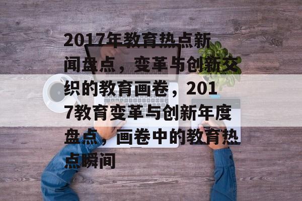2017年教育热点新闻盘点，变革与创新交织的教育画卷，2017教育变革与创新年度盘点，画卷中的教育热点瞬间