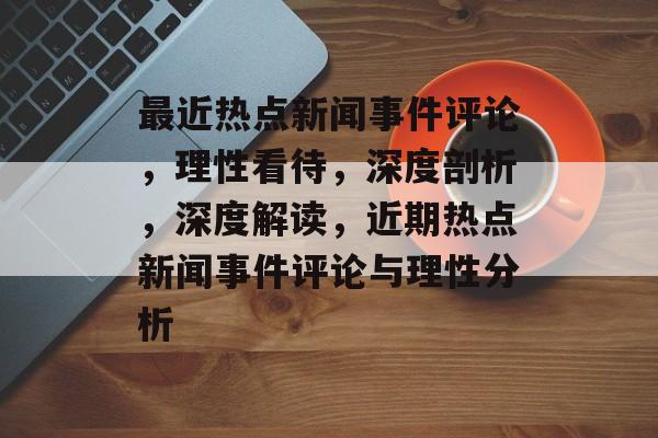 最近热点新闻事件评论，理性看待，深度剖析，深度解读，近期热点新闻事件评论与理性分析